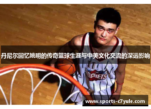丹尼尔回忆姚明的传奇篮球生涯与中美文化交流的深远影响