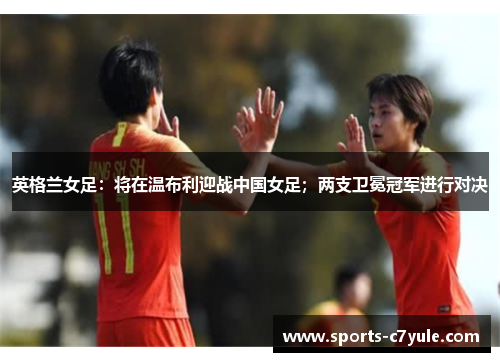英格兰女足：将在温布利迎战中国女足；两支卫冕冠军进行对决